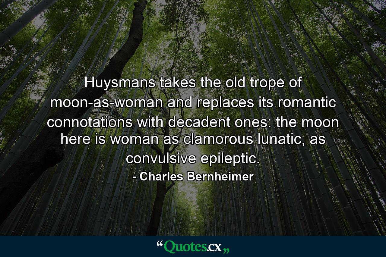 Huysmans takes the old trope of moon-as-woman and replaces its romantic connotations with decadent ones: the moon here is woman as clamorous lunatic, as convulsive epileptic. - Quote by Charles Bernheimer