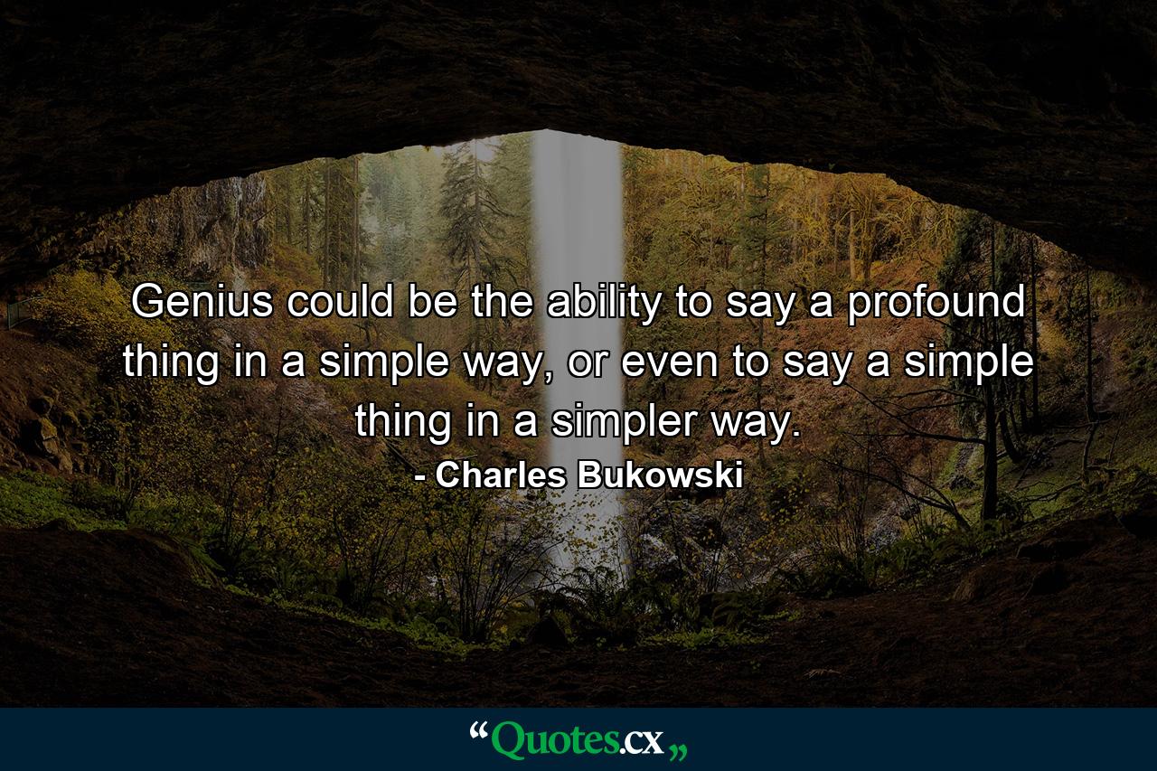 Genius could be the ability to say a profound thing in a simple way, or even to say a simple thing in a simpler way. - Quote by Charles Bukowski