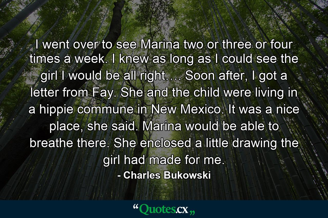 I went over to see Marina two or three or four times a week. I knew as long as I could see the girl I would be all right…. Soon after, I got a letter from Fay. She and the child were living in a hippie commune in New Mexico. It was a nice place, she said. Marina would be able to breathe there. She enclosed a little drawing the girl had made for me. - Quote by Charles Bukowski