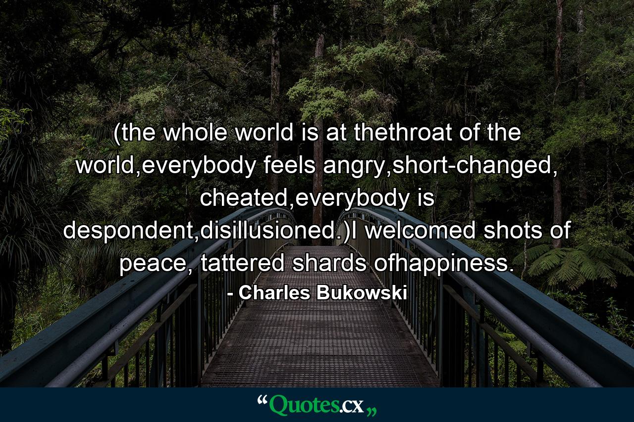 (the whole world is at thethroat of the world,everybody feels angry,short-changed, cheated,everybody is despondent,disillusioned.)I welcomed shots of peace, tattered shards ofhappiness. - Quote by Charles Bukowski