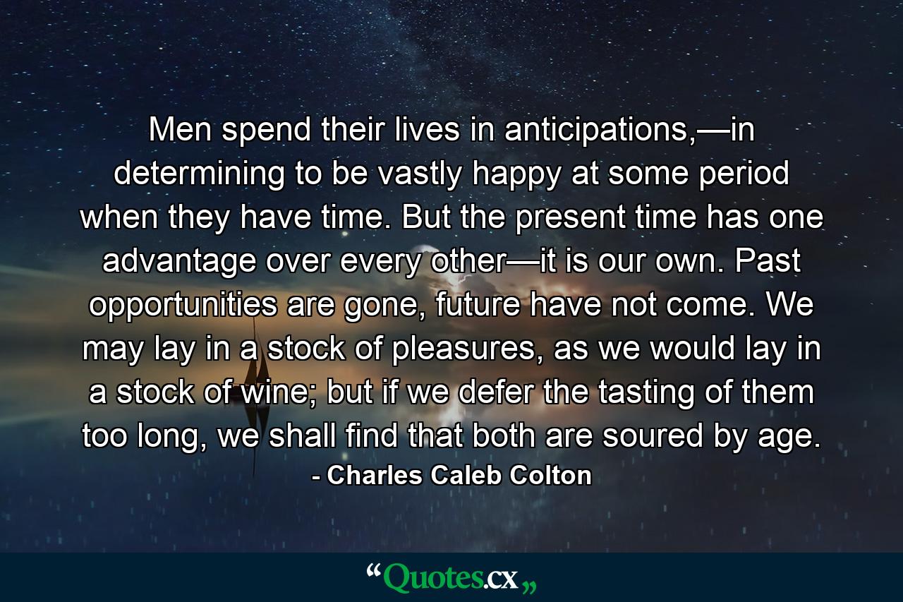 Men spend their lives in anticipations,—in determining to be vastly happy at some period when they have time. But the present time has one advantage over every other—it is our own. Past opportunities are gone, future have not come. We may lay in a stock of pleasures, as we would lay in a stock of wine; but if we defer the tasting of them too long, we shall find that both are soured by age. - Quote by Charles Caleb Colton