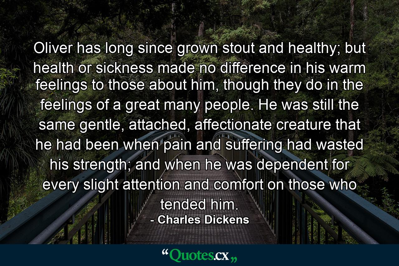 Oliver has long since grown stout and healthy; but health or sickness made no difference in his warm feelings to those about him, though they do in the feelings of a great many people. He was still the same gentle, attached, affectionate creature that he had been when pain and suffering had wasted his strength; and when he was dependent for every slight attention and comfort on those who tended him. - Quote by Charles Dickens