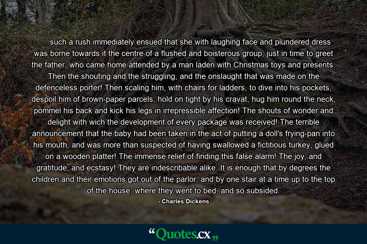 . . . such a rush immediately ensued that she with laughing face and plundered dress was borne towards it the centre of a flushed and boisterous group, just in time to greet the father, who came home attended by a man laden with Christmas toys and presents. Then the shouting and the struggling, and the onslaught that was made on the defenceless porter! Then scaling him, with chairs for ladders, to dive into his pockets, despoil him of brown-paper parcels, hold on tight by his cravat, hug him round the neck, pommel his back and kick his legs in irrepressible affection! The shouts of wonder and delight with wich the development of every package was received! The terrible announcement that the baby had been taken in the act of putting a doll's frying-pan into his mouth, and was more than suspected of having swallowed a fictitious turkey, glued on a wooden platter! The immense relief of finding this false alarm! The joy, and gratitude, and ecstasy! They are indescribable alike. It is enough that by degrees the children and their emotions got out of the parlor, and by one stair at a time up to the top of the house; where they went to bed, and so subsided. - Quote by Charles Dickens