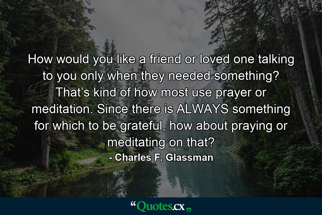 How would you like a friend or loved one talking to you only when they needed something? That’s kind of how most use prayer or meditation. Since there is ALWAYS something for which to be grateful, how about praying or meditating on that? - Quote by Charles F. Glassman