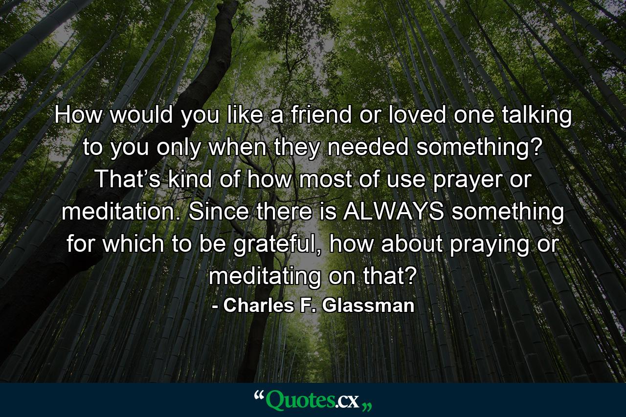 How would you like a friend or loved one talking to you only when they needed something? That’s kind of how most of use prayer or meditation. Since there is ALWAYS something for which to be grateful, how about praying or meditating on that? - Quote by Charles F. Glassman