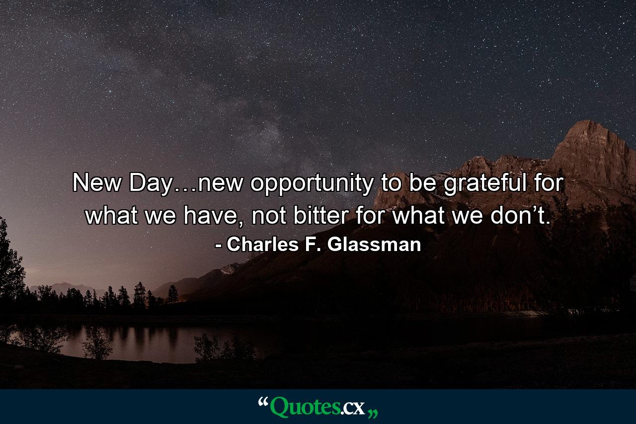 New Day…new opportunity to be grateful for what we have, not bitter for what we don’t. - Quote by Charles F. Glassman