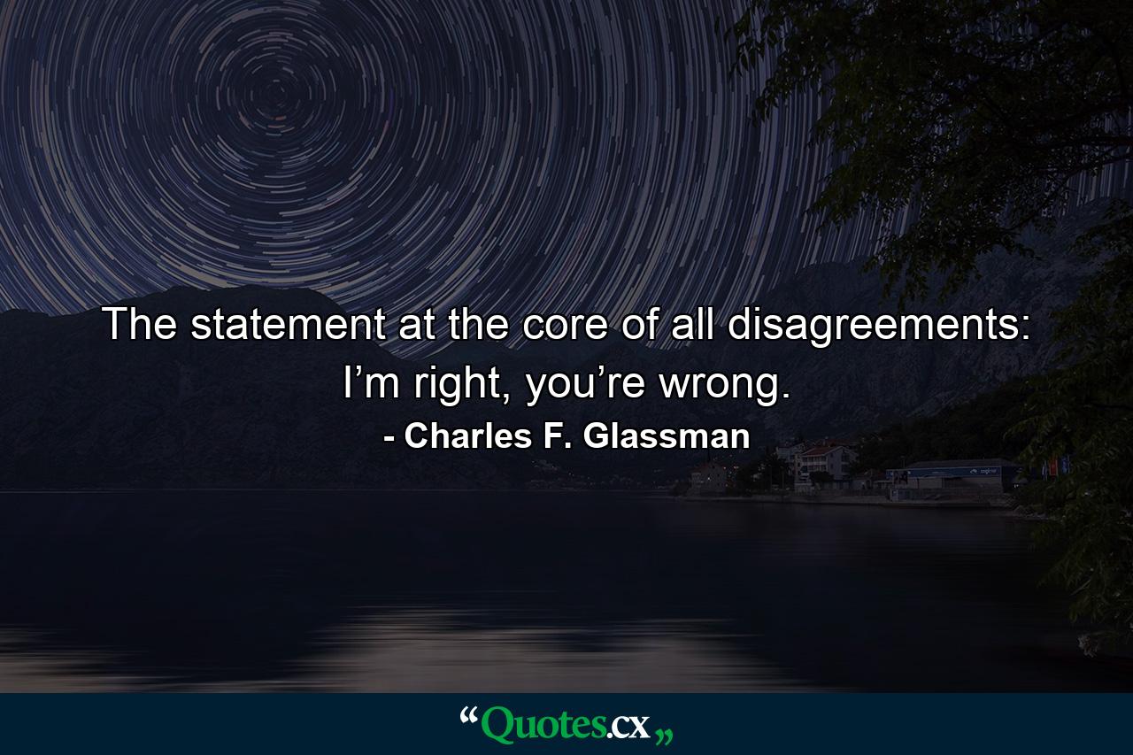 The statement at the core of all disagreements: I’m right, you’re wrong. - Quote by Charles F. Glassman