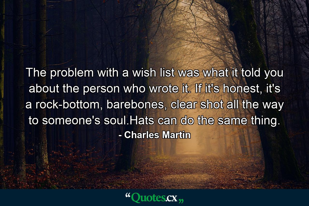 The problem with a wish list was what it told you about the person who wrote it. If it's honest, it's a rock-bottom, barebones, clear shot all the way to someone's soul.Hats can do the same thing. - Quote by Charles Martin