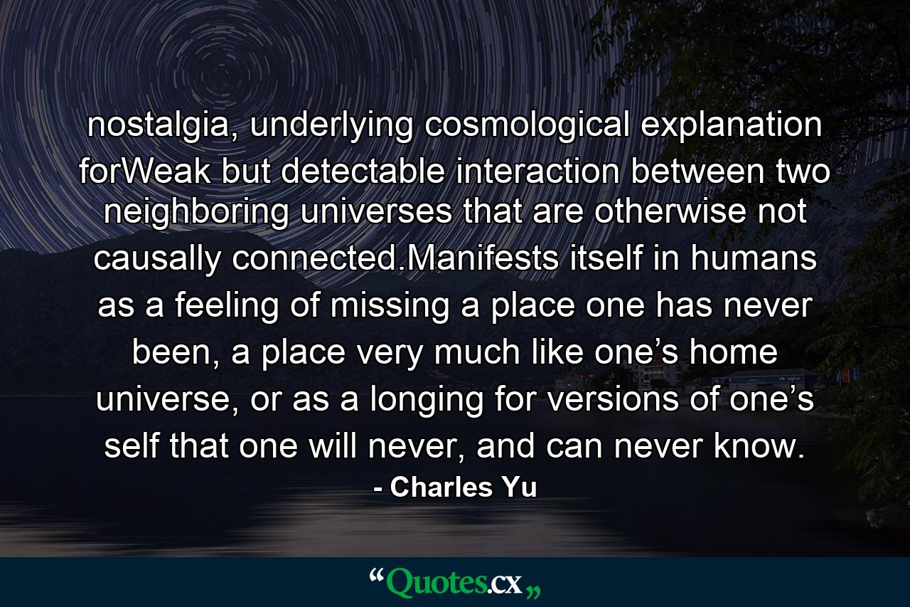 nostalgia, underlying cosmological explanation forWeak but detectable interaction between two neighboring universes that are otherwise not causally connected.Manifests itself in humans as a feeling of missing a place one has never been, a place very much like one’s home universe, or as a longing for versions of one’s self that one will never, and can never know. - Quote by Charles Yu