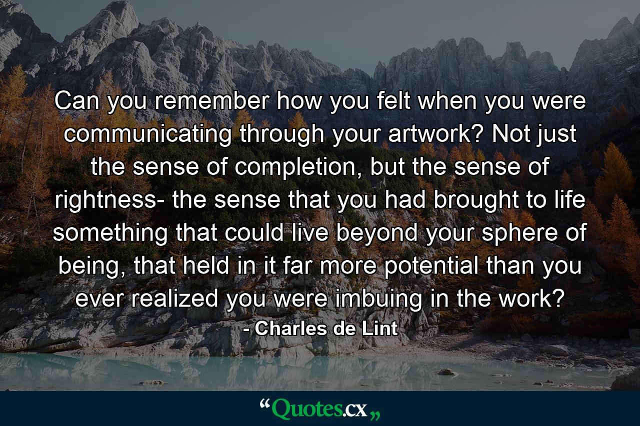 Can you remember how you felt when you were communicating through your artwork? Not just the sense of completion, but the sense of rightness- the sense that you had brought to life something that could live beyond your sphere of being, that held in it far more potential than you ever realized you were imbuing in the work? - Quote by Charles de Lint