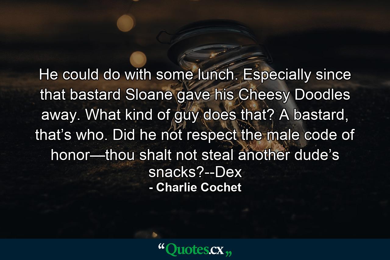 He could do with some lunch. Especially since that bastard Sloane gave his Cheesy Doodles away. What kind of guy does that? A bastard, that’s who. Did he not respect the male code of honor—thou shalt not steal another dude’s snacks?--Dex - Quote by Charlie Cochet