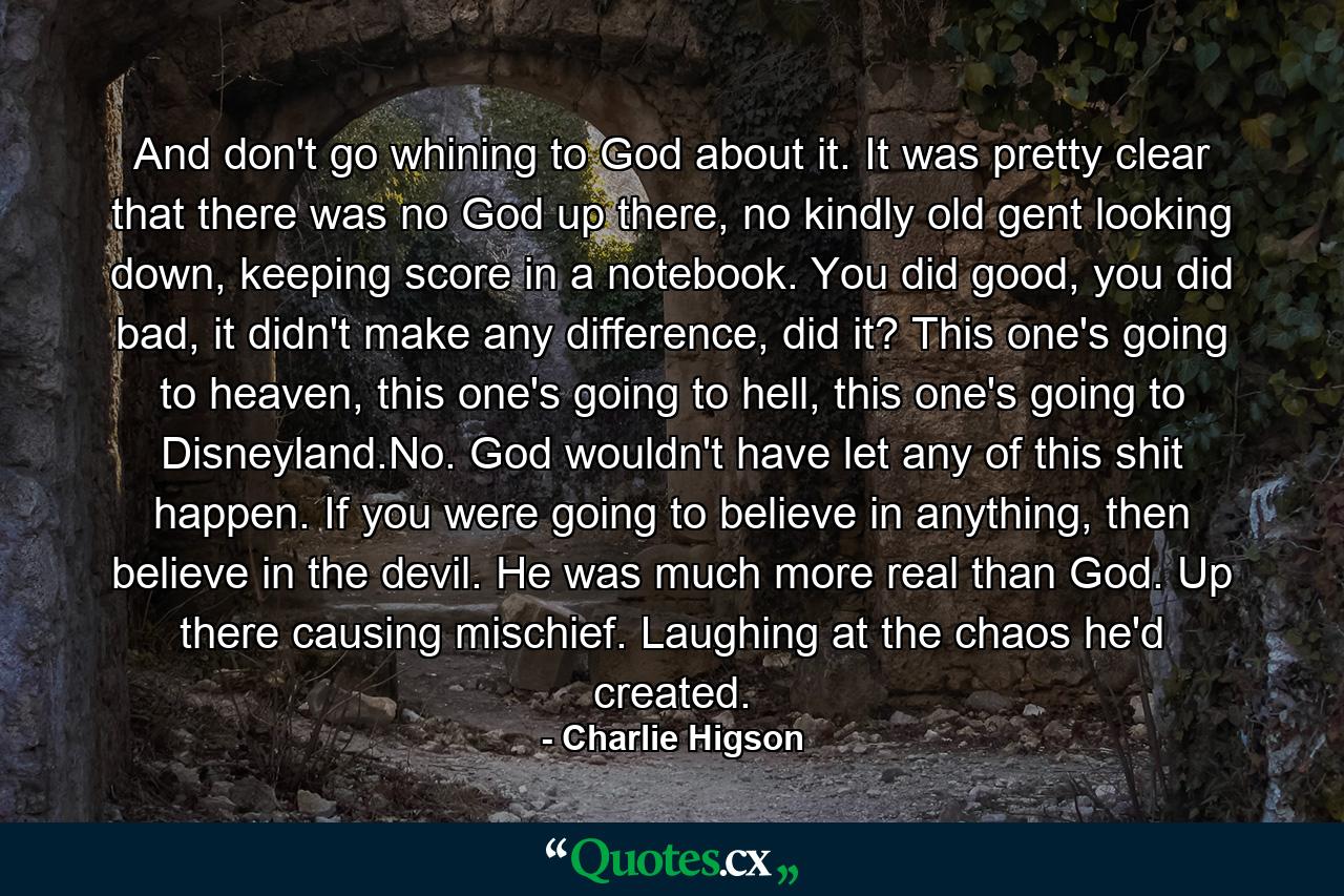 And don't go whining to God about it. It was pretty clear that there was no God up there, no kindly old gent looking down, keeping score in a notebook. You did good, you did bad, it didn't make any difference, did it? This one's going to heaven, this one's going to hell, this one's going to Disneyland.No. God wouldn't have let any of this shit happen. If you were going to believe in anything, then believe in the devil. He was much more real than God. Up there causing mischief. Laughing at the chaos he'd created. - Quote by Charlie Higson