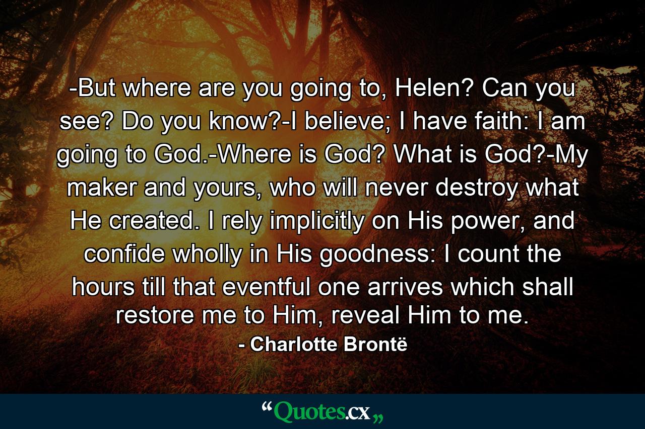 -But where are you going to, Helen? Can you see? Do you know?-I believe; I have faith: I am going to God.-Where is God? What is God?-My maker and yours, who will never destroy what He created. I rely implicitly on His power, and confide wholly in His goodness: I count the hours till that eventful one arrives which shall restore me to Him, reveal Him to me. - Quote by Charlotte Brontë