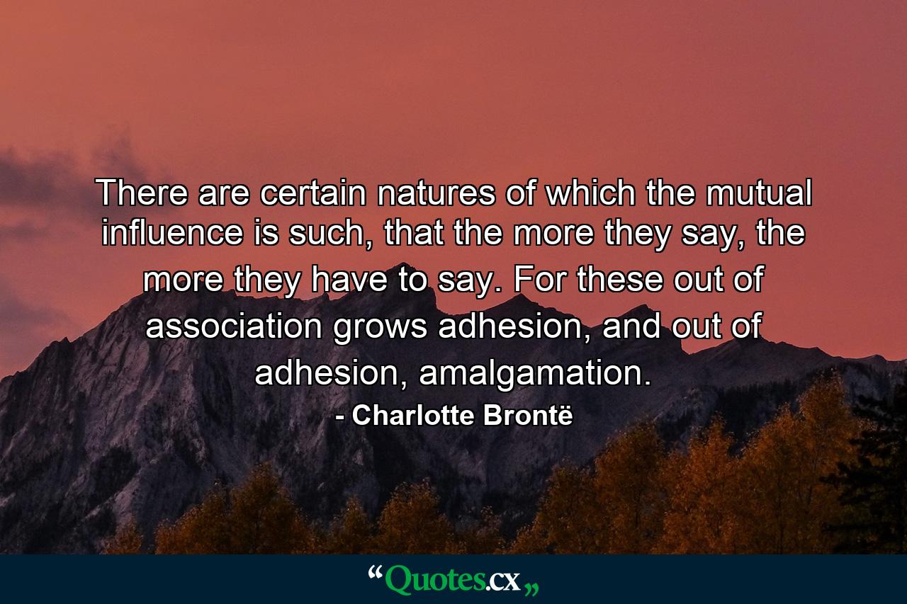 There are certain natures of which the mutual influence is such, that the more they say, the more they have to say. For these out of association grows adhesion, and out of adhesion, amalgamation. - Quote by Charlotte Brontë