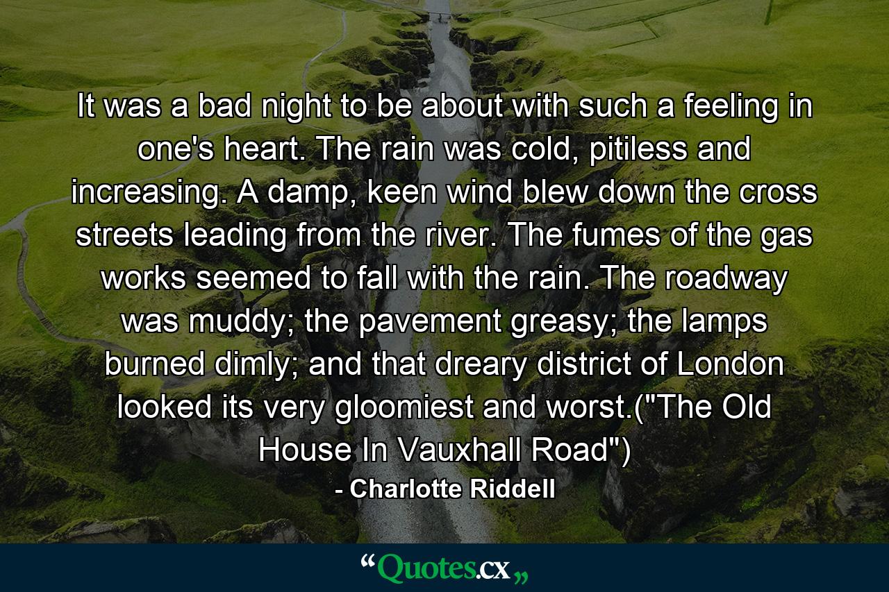 It was a bad night to be about with such a feeling in one's heart. The rain was cold, pitiless and increasing. A damp, keen wind blew down the cross streets leading from the river. The fumes of the gas works seemed to fall with the rain. The roadway was muddy; the pavement greasy; the lamps burned dimly; and that dreary district of London looked its very gloomiest and worst.(