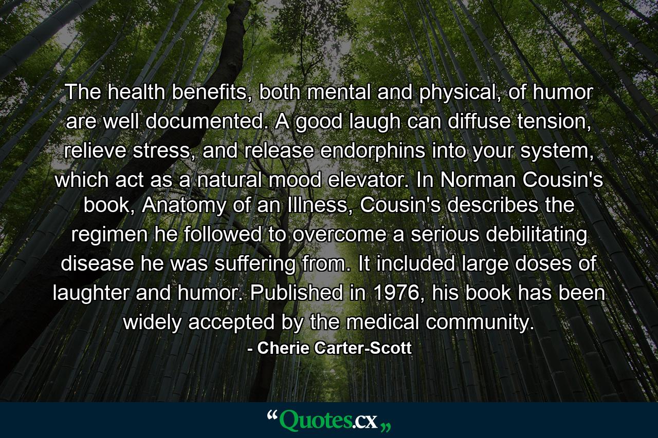 The health benefits, both mental and physical, of humor are well documented. A good laugh can diffuse tension, relieve stress, and release endorphins into your system, which act as a natural mood elevator. In Norman Cousin's book, Anatomy of an Illness, Cousin's describes the regimen he followed to overcome a serious debilitating disease he was suffering from. It included large doses of laughter and humor. Published in 1976, his book has been widely accepted by the medical community. - Quote by Cherie Carter-Scott