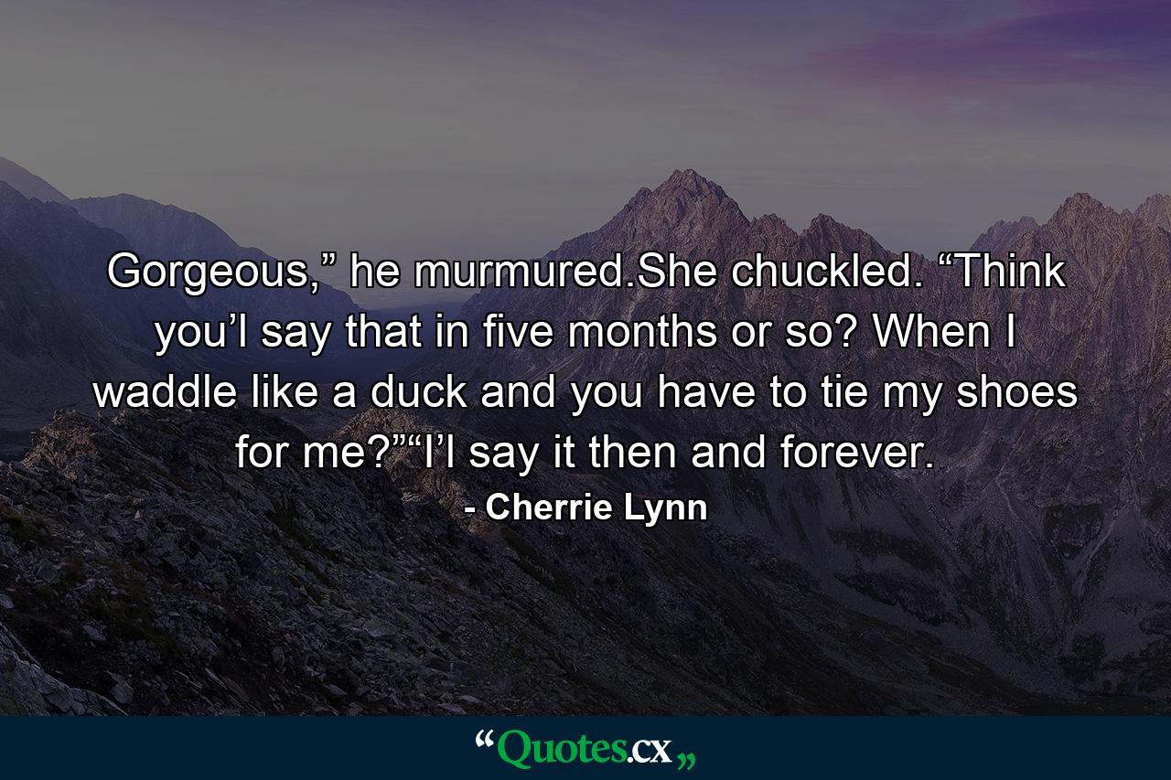 Gorgeous,” he murmured.She chuckled. “Think you’l say that in five months or so? When I waddle like a duck and you have to tie my shoes for me?”“I’l say it then and forever. - Quote by Cherrie Lynn