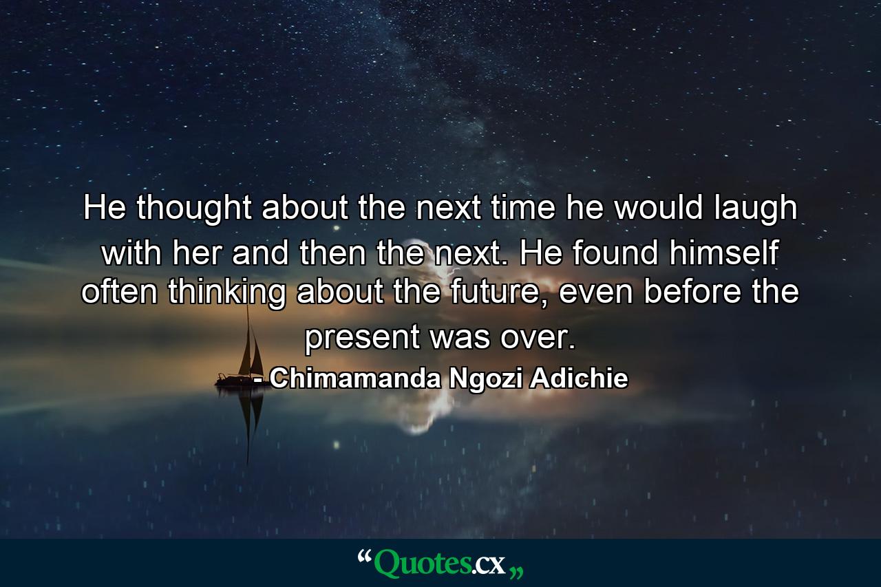 He thought about the next time he would laugh with her and then the next. He found himself often thinking about the future, even before the present was over. - Quote by Chimamanda Ngozi Adichie