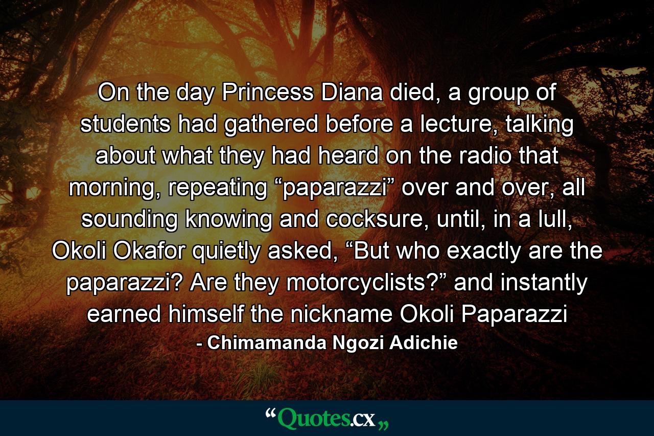 On the day Princess Diana died, a group of students had gathered before a lecture, talking about what they had heard on the radio that morning, repeating “paparazzi” over and over, all sounding knowing and cocksure, until, in a lull, Okoli Okafor quietly asked, “But who exactly are the paparazzi? Are they motorcyclists?” and instantly earned himself the nickname Okoli Paparazzi - Quote by Chimamanda Ngozi Adichie