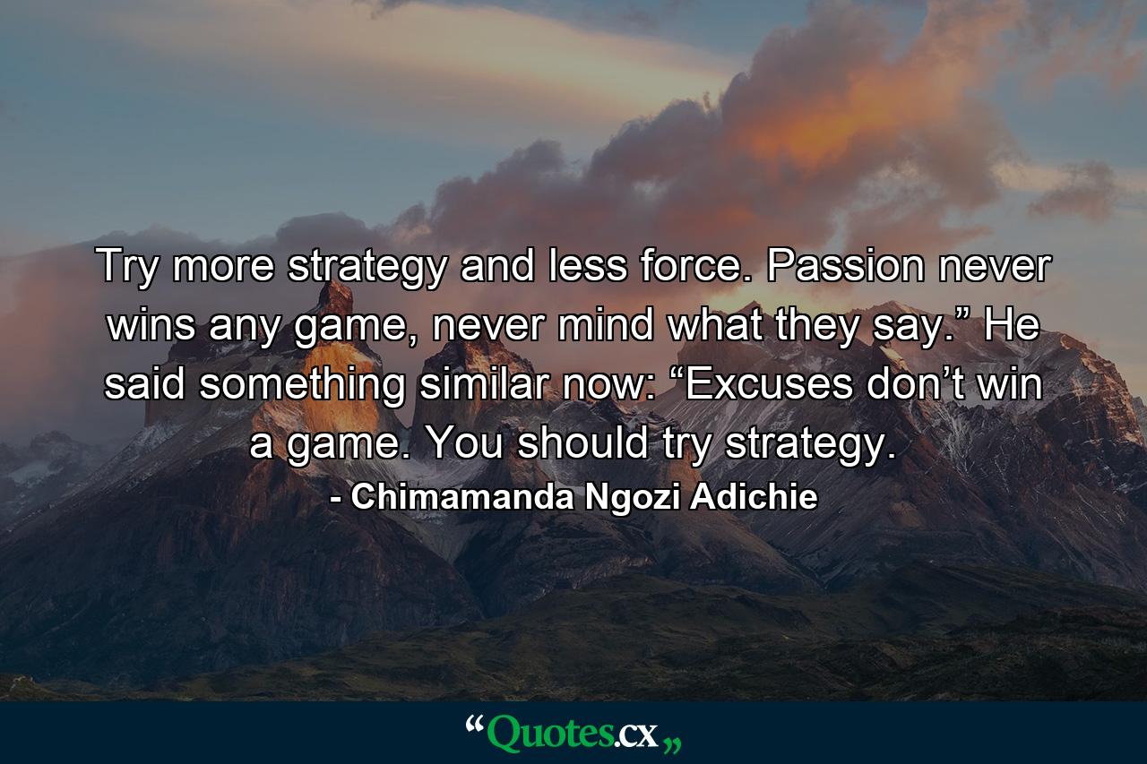 Try more strategy and less force. Passion never wins any game, never mind what they say.” He said something similar now: “Excuses don’t win a game. You should try strategy. - Quote by Chimamanda Ngozi Adichie