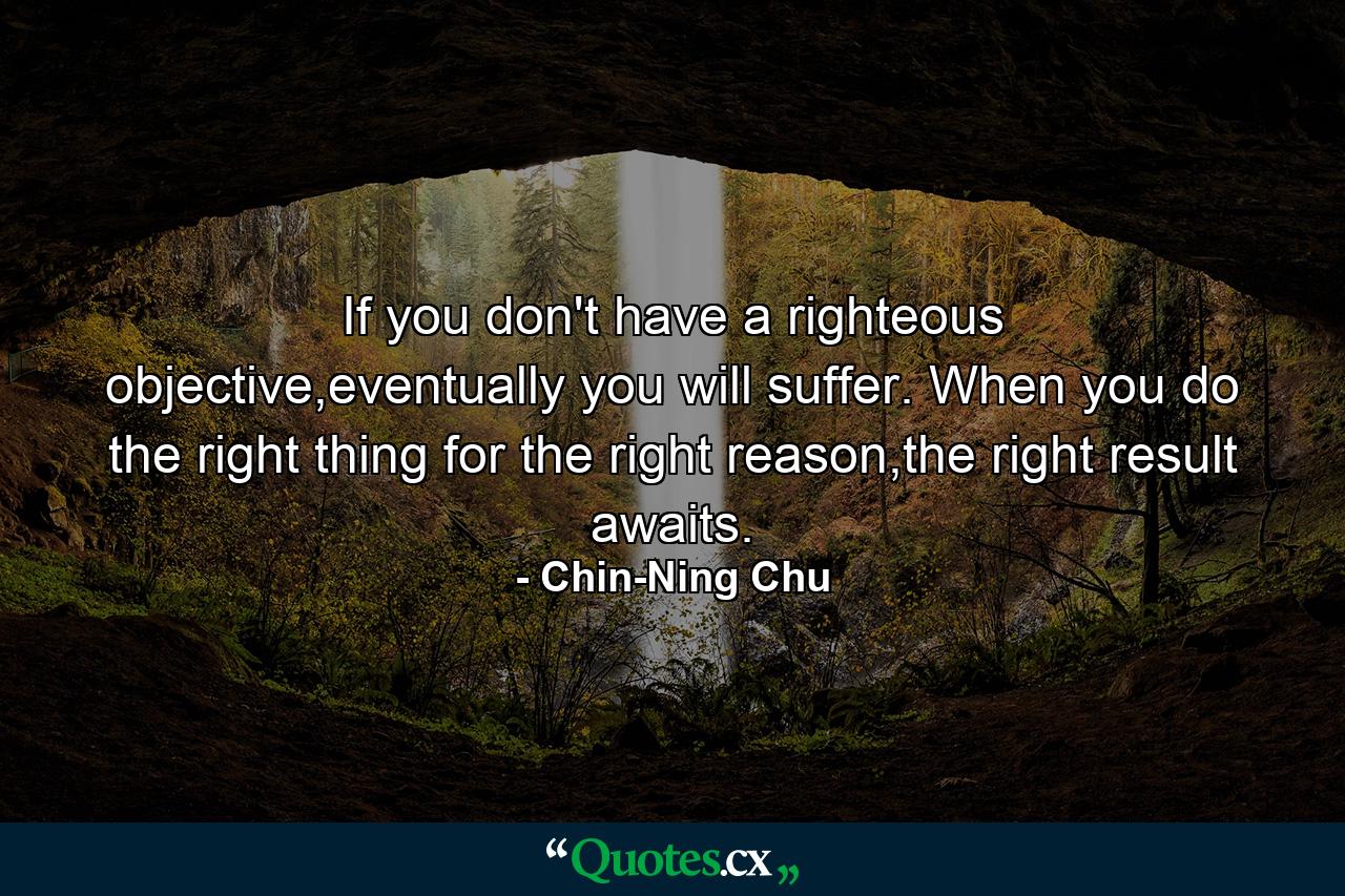 If you don't have a righteous objective,eventually you will suffer. When you do the right thing for the right reason,the right result awaits. - Quote by Chin-Ning Chu