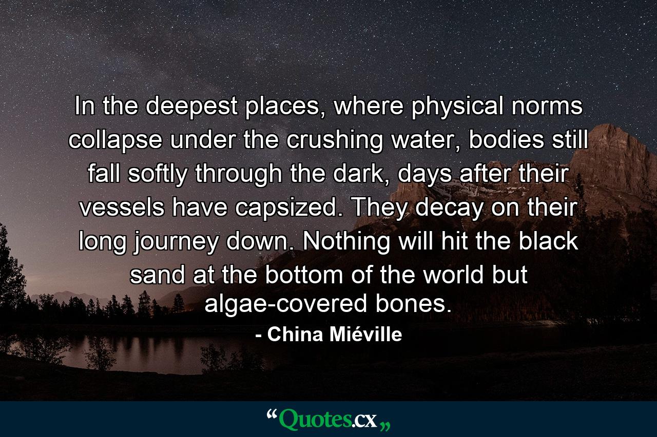 In the deepest places, where physical norms collapse under the crushing water, bodies still fall softly through the dark, days after their vessels have capsized. They decay on their long journey down. Nothing will hit the black sand at the bottom of the world but algae-covered bones. - Quote by China Miéville