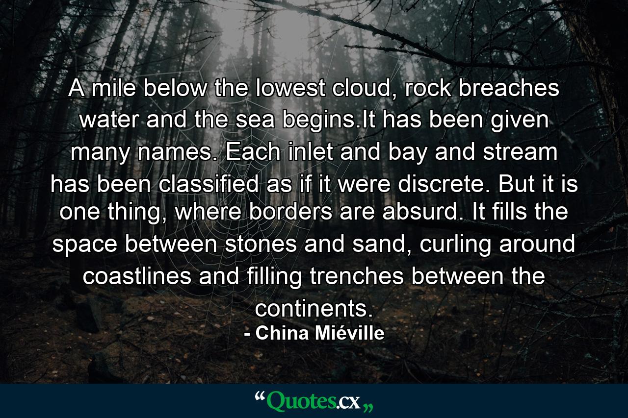 A mile below the lowest cloud, rock breaches water and the sea begins.It has been given many names. Each inlet and bay and stream has been classified as if it were discrete. But it is one thing, where borders are absurd. It fills the space between stones and sand, curling around coastlines and filling trenches between the continents. - Quote by China Miéville