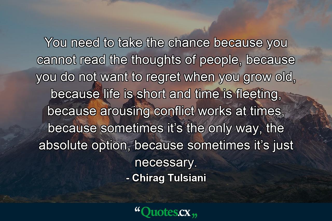 You need to take the chance because you cannot read the thoughts of people, because you do not want to regret when you grow old, because life is short and time is fleeting, because arousing conflict works at times, because sometimes it’s the only way, the absolute option, because sometimes it’s just necessary. - Quote by Chirag Tulsiani