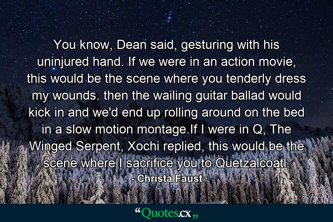 You know, Dean said, gesturing with his uninjured hand. If we were in an action movie, this would be the scene where you tenderly dress my wounds. then the wailing guitar ballad would kick in and we'd end up rolling around on the bed in a slow motion montage.If I were in Q, The Winged Serpent, Xochi replied, this would be the scene where I sacrifice you to Quetzalcoatl. - Quote by Christa Faust