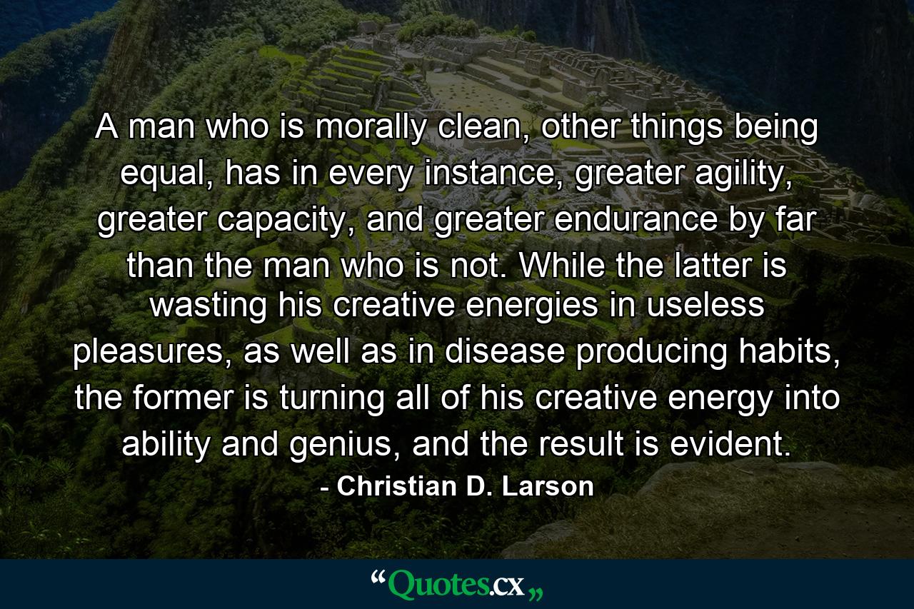 A man who is morally clean, other things being equal, has in every instance, greater agility, greater capacity, and greater endurance by far than the man who is not. While the latter is wasting his creative energies in useless pleasures, as well as in disease producing habits, the former is turning all of his creative energy into ability and genius, and the result is evident. - Quote by Christian D. Larson