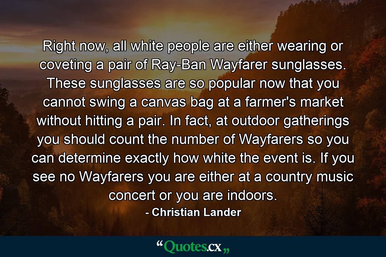 Right now, all white people are either wearing or coveting a pair of Ray-Ban Wayfarer sunglasses. These sunglasses are so popular now that you cannot swing a canvas bag at a farmer's market without hitting a pair. In fact, at outdoor gatherings you should count the number of Wayfarers so you can determine exactly how white the event is. If you see no Wayfarers you are either at a country music concert or you are indoors. - Quote by Christian Lander