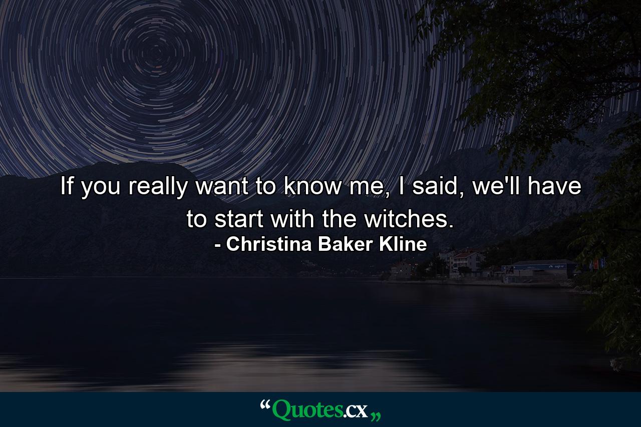 If you really want to know me, I said, we'll have to start with the witches. - Quote by Christina Baker Kline