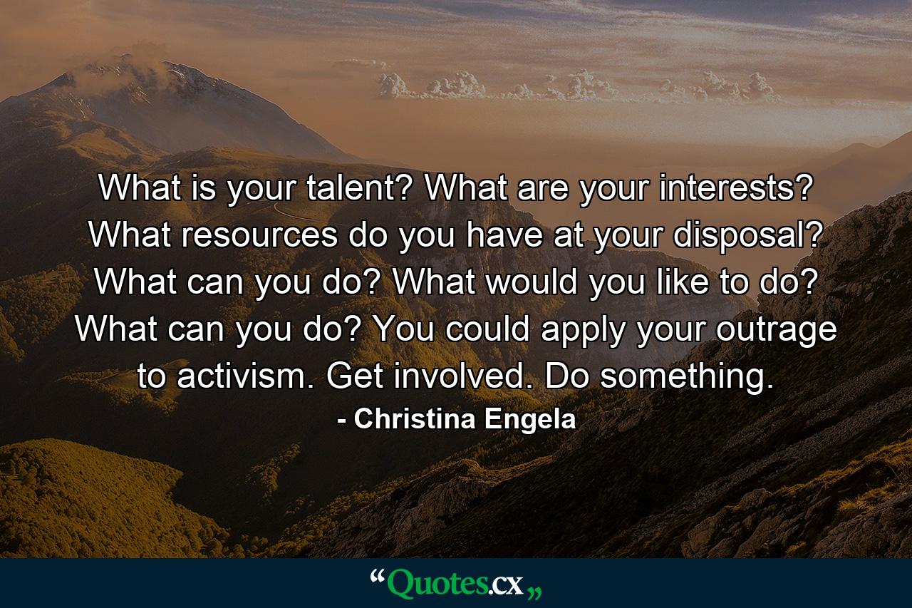 What is your talent? What are your interests? What resources do you have at your disposal? What can you do? What would you like to do? What can you do? You could apply your outrage to activism. Get involved. Do something. - Quote by Christina Engela