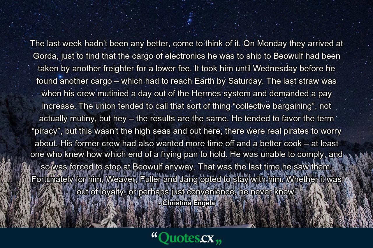 The last week hadn’t been any better, come to think of it. On Monday they arrived at Gorda, just to find that the cargo of electronics he was to ship to Beowulf had been taken by another freighter for a lower fee. It took him until Wednesday before he found another cargo – which had to reach Earth by Saturday. The last straw was when his crew mutinied a day out of the Hermes system and demanded a pay increase. The union tended to call that sort of thing “collective bargaining”, not actually mutiny, but hey – the results are the same. He tended to favor the term “piracy”, but this wasn’t the high seas and out here, there were real pirates to worry about. His former crew had also wanted more time off and a better cook – at least one who knew how which end of a frying pan to hold. He was unable to comply, and so was forced to stop at Beowulf anyway. That was the last time he saw them. Fortunately for him, Weaver, Fuller and Jang opted to stay with him. Whether it was out of loyalty, or perhaps just convenience, he never knew. - Quote by Christina Engela