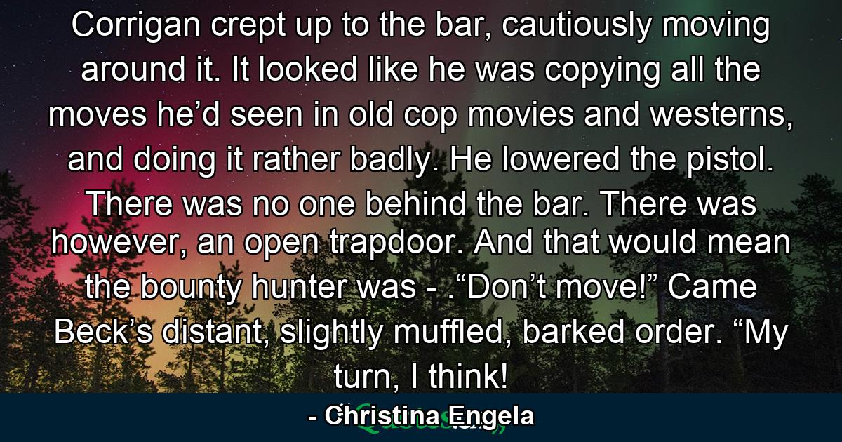 Corrigan crept up to the bar, cautiously moving around it. It looked like he was copying all the moves he’d seen in old cop movies and westerns, and doing it rather badly. He lowered the pistol. There was no one behind the bar. There was however, an open trapdoor. And that would mean the bounty hunter was - .“Don’t move!” Came Beck’s distant, slightly muffled, barked order. “My turn, I think! - Quote by Christina Engela