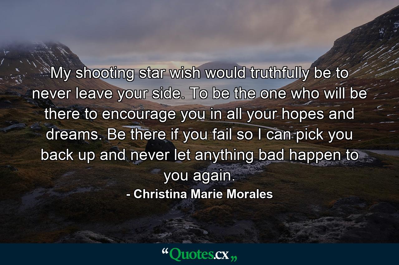 My shooting star wish would truthfully be to never leave your side. To be the one who will be there to encourage you in all your hopes and dreams. Be there if you fail so I can pick you back up and never let anything bad happen to you again. - Quote by Christina Marie Morales