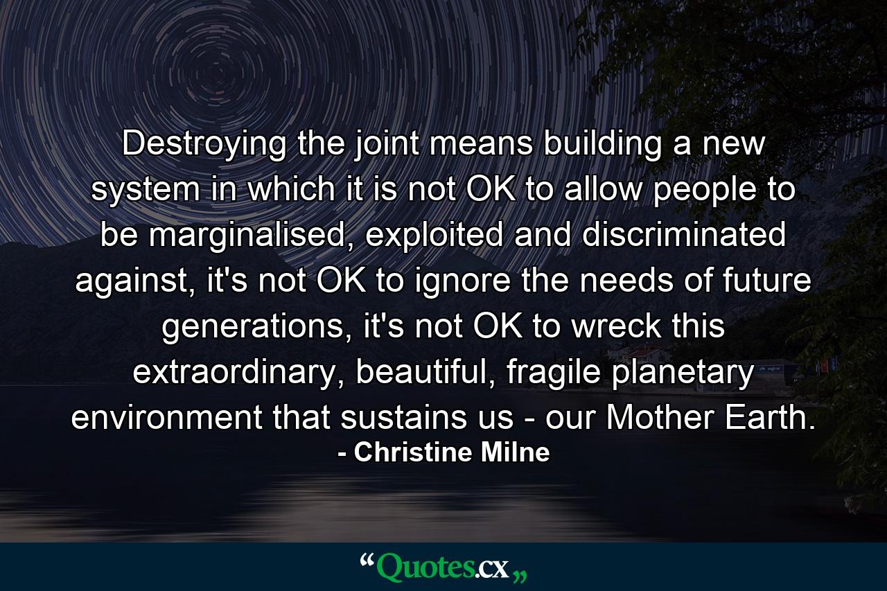 Destroying the joint means building a new system in which it is not OK to allow people to be marginalised, exploited and discriminated against, it's not OK to ignore the needs of future generations, it's not OK to wreck this extraordinary, beautiful, fragile planetary environment that sustains us - our Mother Earth. - Quote by Christine Milne