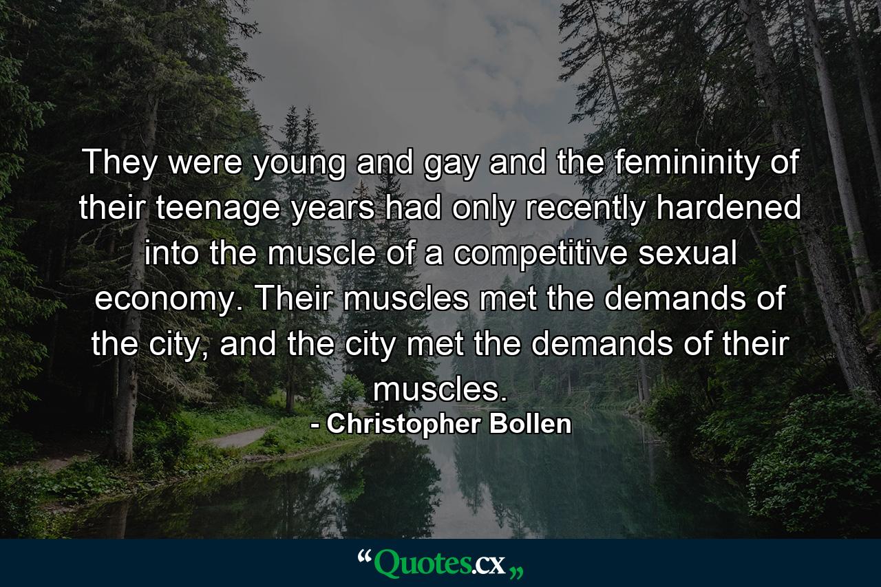 They were young and gay and the femininity of their teenage years had only recently hardened into the muscle of a competitive sexual economy. Their muscles met the demands of the city, and the city met the demands of their muscles. - Quote by Christopher Bollen