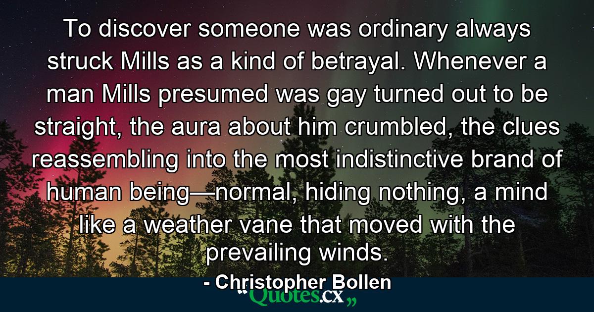 To discover someone was ordinary always struck Mills as a kind of betrayal. Whenever a man Mills presumed was gay turned out to be straight, the aura about him crumbled, the clues reassembling into the most indistinctive brand of human being—normal, hiding nothing, a mind like a weather vane that moved with the prevailing winds. - Quote by Christopher Bollen