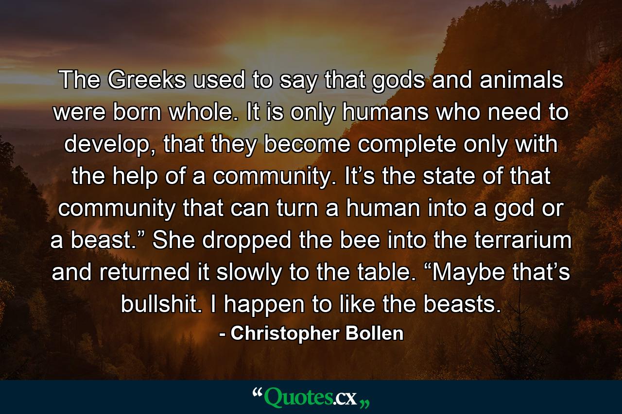 The Greeks used to say that gods and animals were born whole. It is only humans who need to develop, that they become complete only with the help of a community. It’s the state of that community that can turn a human into a god or a beast.” She dropped the bee into the terrarium and returned it slowly to the table. “Maybe that’s bullshit. I happen to like the beasts. - Quote by Christopher Bollen