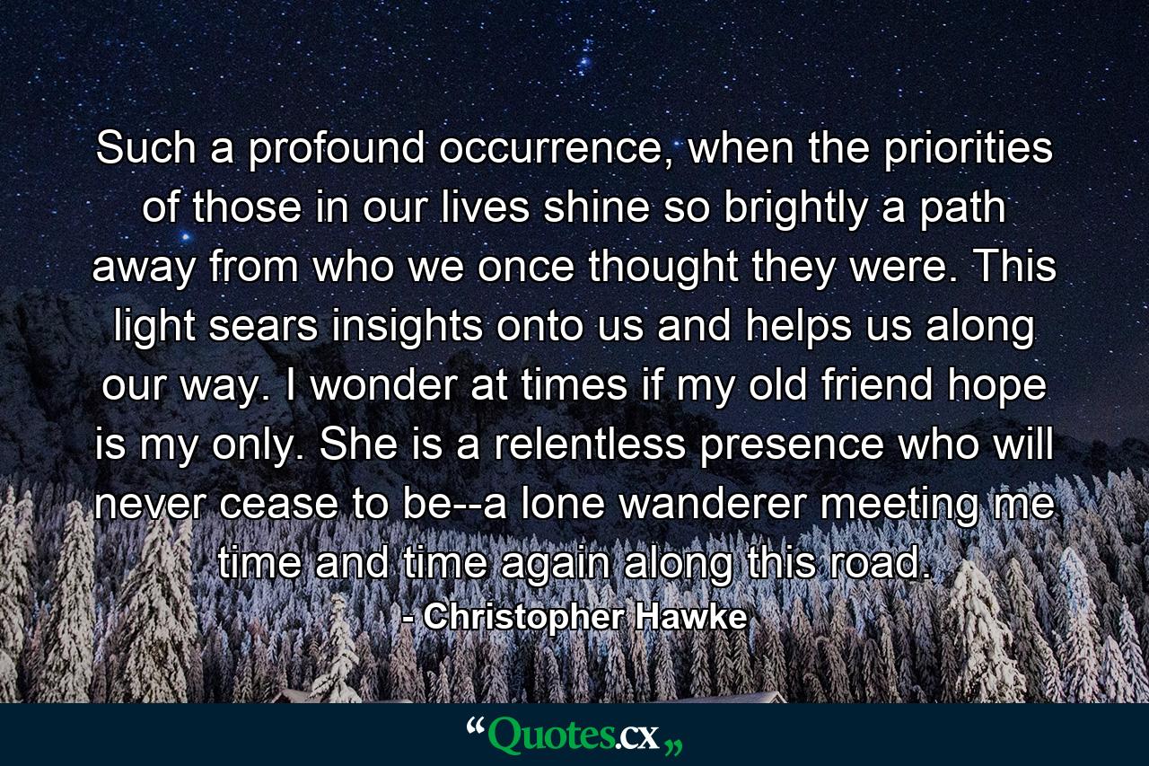 Such a profound occurrence, when the priorities of those in our lives shine so brightly a path away from who we once thought they were. This light sears insights onto us and helps us along our way. I wonder at times if my old friend hope is my only. She is a relentless presence who will never cease to be--a lone wanderer meeting me time and time again along this road. - Quote by Christopher Hawke