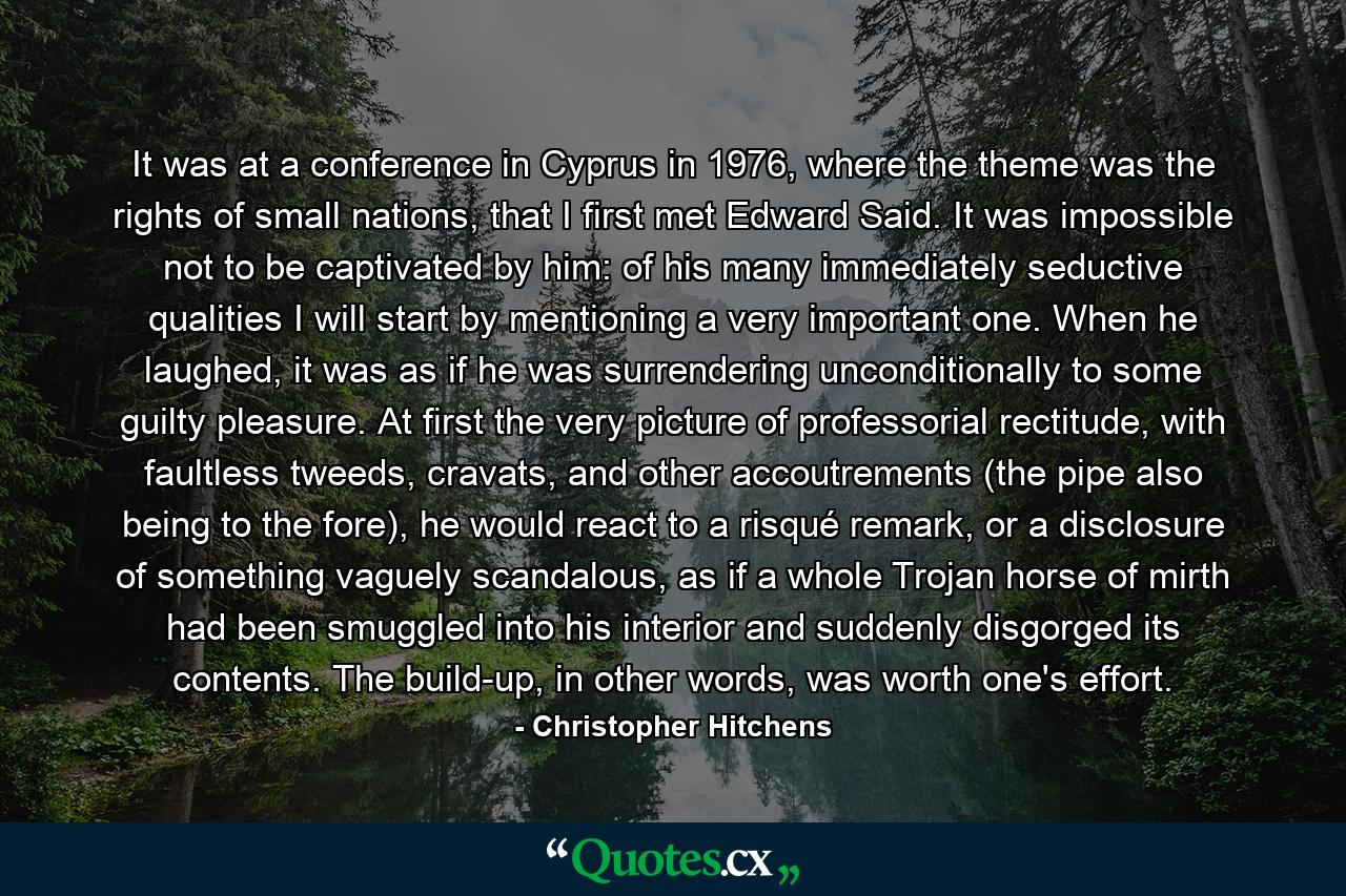 It was at a conference in Cyprus in 1976, where the theme was the rights of small nations, that I first met Edward Said. It was impossible not to be captivated by him: of his many immediately seductive qualities I will start by mentioning a very important one. When he laughed, it was as if he was surrendering unconditionally to some guilty pleasure. At first the very picture of professorial rectitude, with faultless tweeds, cravats, and other accoutrements (the pipe also being to the fore), he would react to a risqué remark, or a disclosure of something vaguely scandalous, as if a whole Trojan horse of mirth had been smuggled into his interior and suddenly disgorged its contents. The build-up, in other words, was worth one's effort. - Quote by Christopher Hitchens