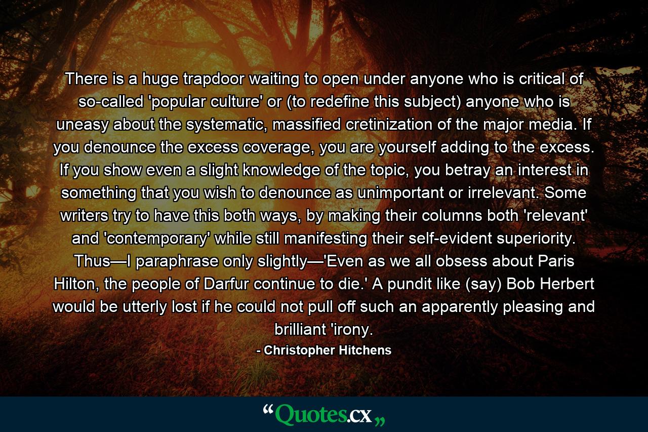 There is a huge trapdoor waiting to open under anyone who is critical of so-called 'popular culture' or (to redefine this subject) anyone who is uneasy about the systematic, massified cretinization of the major media. If you denounce the excess coverage, you are yourself adding to the excess. If you show even a slight knowledge of the topic, you betray an interest in something that you wish to denounce as unimportant or irrelevant. Some writers try to have this both ways, by making their columns both 'relevant' and 'contemporary' while still manifesting their self-evident superiority. Thus—I paraphrase only slightly—'Even as we all obsess about Paris Hilton, the people of Darfur continue to die.' A pundit like (say) Bob Herbert would be utterly lost if he could not pull off such an apparently pleasing and brilliant 'irony. - Quote by Christopher Hitchens