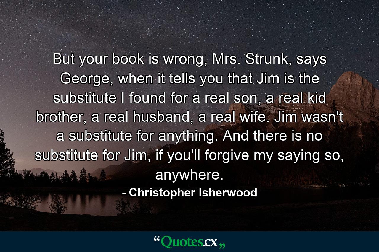 But your book is wrong, Mrs. Strunk, says George, when it tells you that Jim is the substitute I found for a real son, a real kid brother, a real husband, a real wife. Jim wasn't a substitute for anything. And there is no substitute for Jim, if you'll forgive my saying so, anywhere. - Quote by Christopher Isherwood