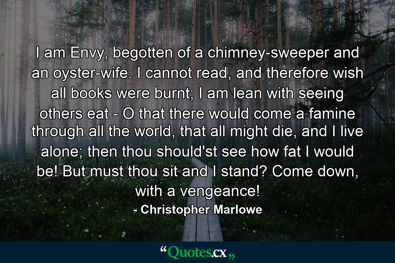 I am Envy, begotten of a chimney-sweeper and an oyster-wife. I cannot read, and therefore wish all books were burnt; I am lean with seeing others eat - O that there would come a famine through all the world, that all might die, and I live alone; then thou should'st see how fat I would be! But must thou sit and I stand? Come down, with a vengeance! - Quote by Christopher Marlowe