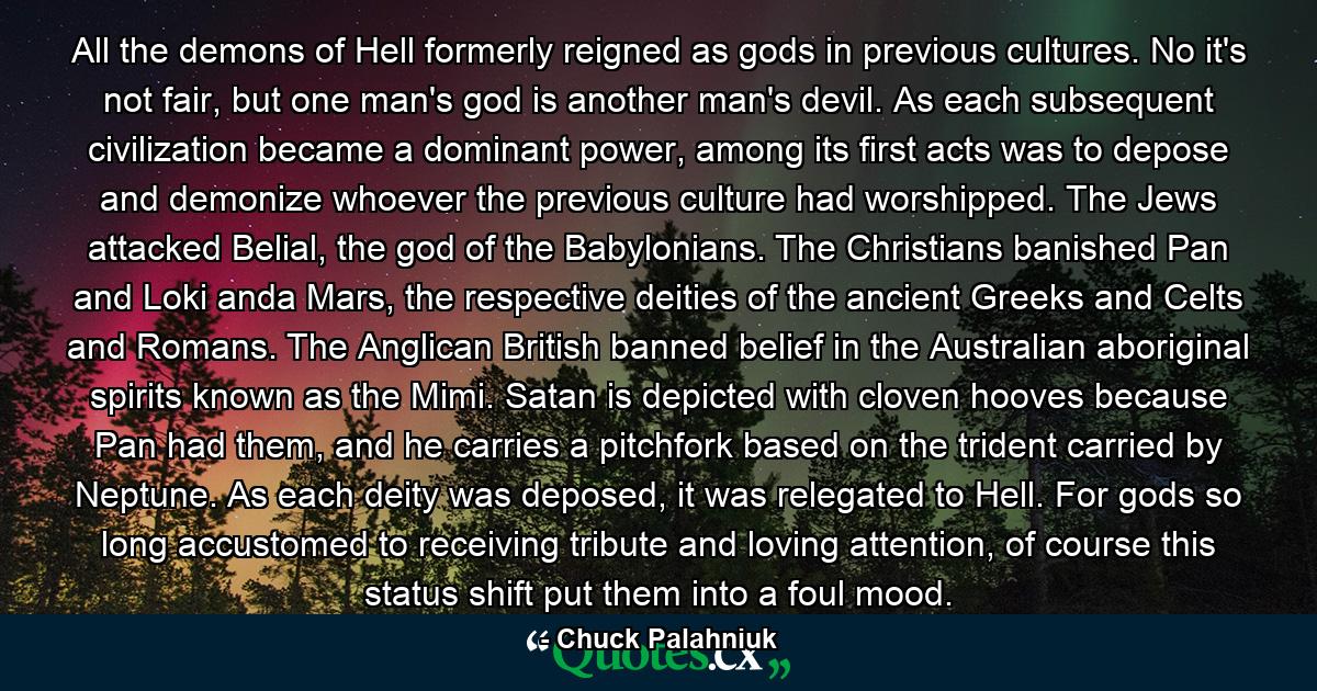 All the demons of Hell formerly reigned as gods in previous cultures. No it's not fair, but one man's god is another man's devil. As each subsequent civilization became a dominant power, among its first acts was to depose and demonize whoever the previous culture had worshipped. The Jews attacked Belial, the god of the Babylonians. The Christians banished Pan and Loki anda Mars, the respective deities of the ancient Greeks and Celts and Romans. The Anglican British banned belief in the Australian aboriginal spirits known as the Mimi. Satan is depicted with cloven hooves because Pan had them, and he carries a pitchfork based on the trident carried by Neptune. As each deity was deposed, it was relegated to Hell. For gods so long accustomed to receiving tribute and loving attention, of course this status shift put them into a foul mood. - Quote by Chuck Palahniuk