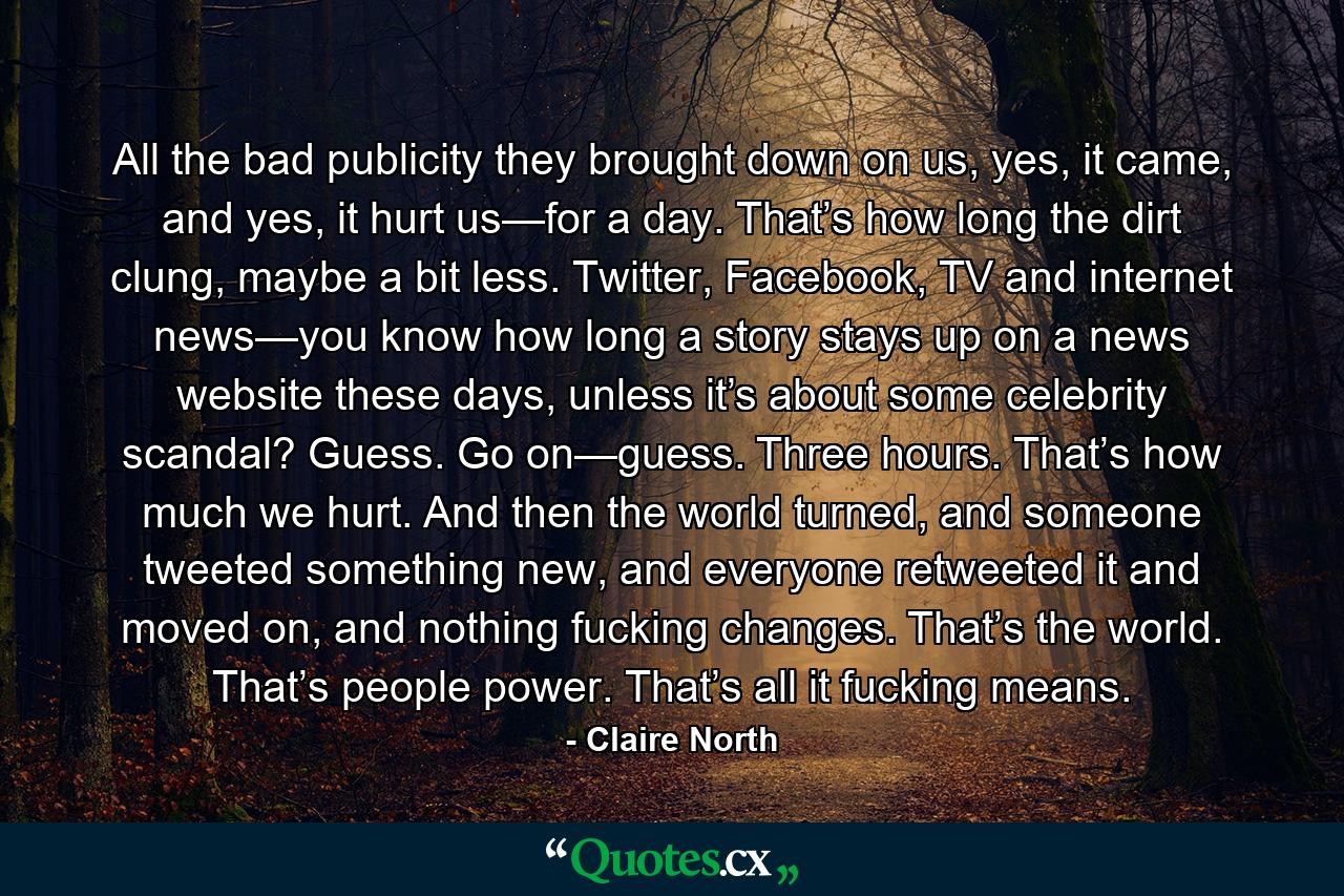 All the bad publicity they brought down on us, yes, it came, and yes, it hurt us—for a day. That’s how long the dirt clung, maybe a bit less. Twitter, Facebook, TV and internet news—you know how long a story stays up on a news website these days, unless it’s about some celebrity scandal? Guess. Go on—guess. Three hours. That’s how much we hurt. And then the world turned, and someone tweeted something new, and everyone retweeted it and moved on, and nothing fucking changes. That’s the world. That’s people power. That’s all it fucking means. - Quote by Claire North