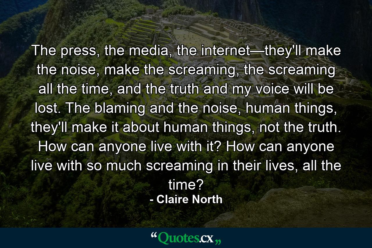 The press, the media, the internet—they'll make the noise, make the screaming, the screaming all the time, and the truth and my voice will be lost. The blaming and the noise, human things, they'll make it about human things, not the truth. How can anyone live with it? How can anyone live with so much screaming in their lives, all the time? - Quote by Claire North