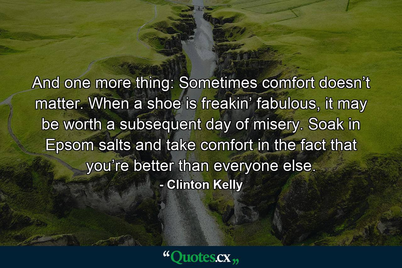 And one more thing: Sometimes comfort doesn’t matter. When a shoe is freakin’ fabulous, it may be worth a subsequent day of misery. Soak in Epsom salts and take comfort in the fact that you’re better than everyone else. - Quote by Clinton Kelly