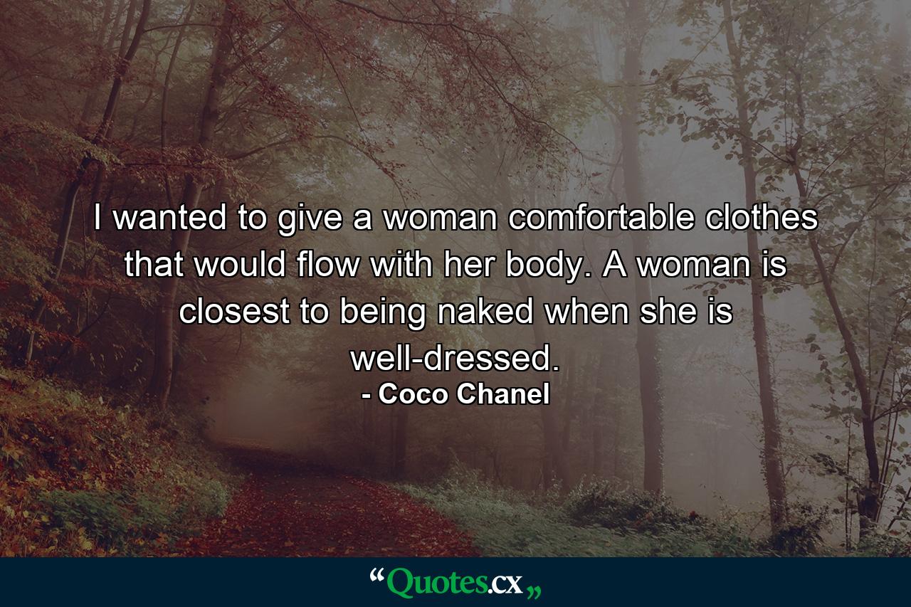 I wanted to give a woman comfortable clothes that would flow with her body. A woman is closest to being naked when she is well-dressed. - Quote by Coco Chanel